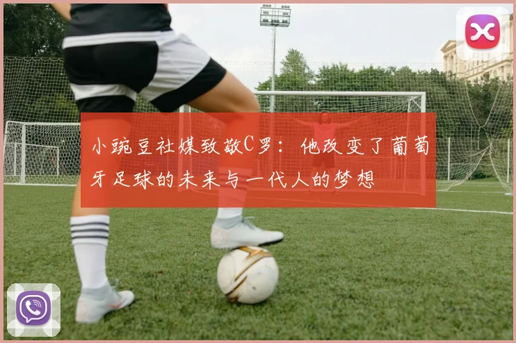 小豌豆社媒致敬C罗：他改变了葡萄牙足球的未来与一代人的梦想