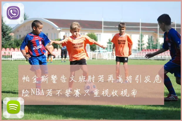帕金斯警告文班肘若再高将引发危险NBA若不禁赛只重视收视率