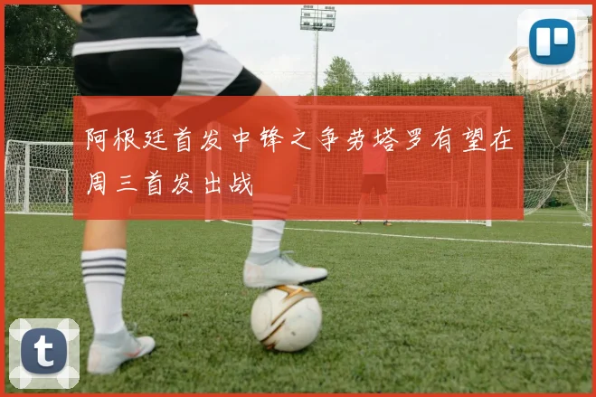 阿根廷首发中锋之争劳塔罗有望在周三首发出战