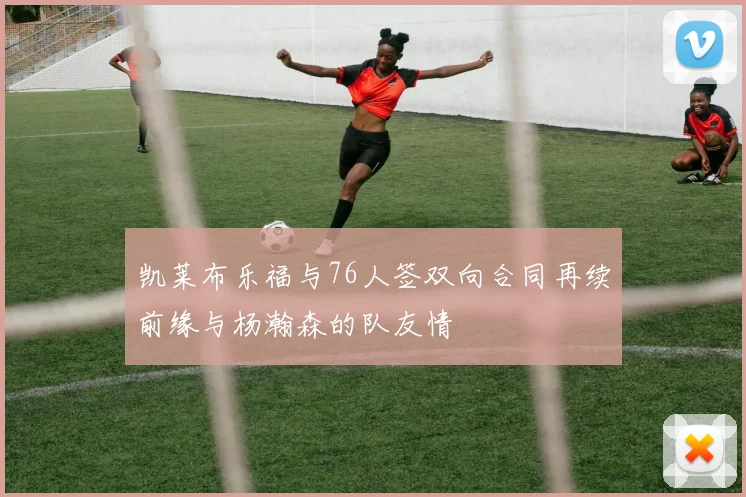 凯莱布乐福与76人签双向合同再续前缘与杨瀚森的队友情