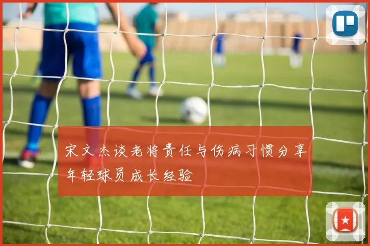 宋文杰谈老将责任与伤病习惯分享年轻球员成长经验
