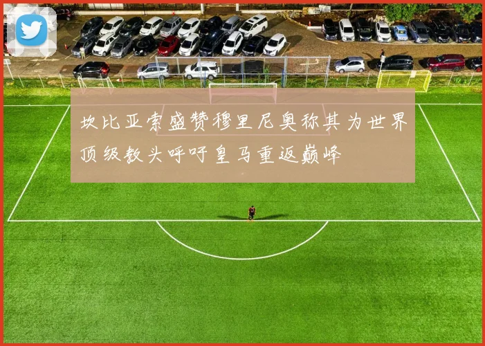 坎比亚索盛赞穆里尼奥称其为世界顶级教头呼吁皇马重返巅峰