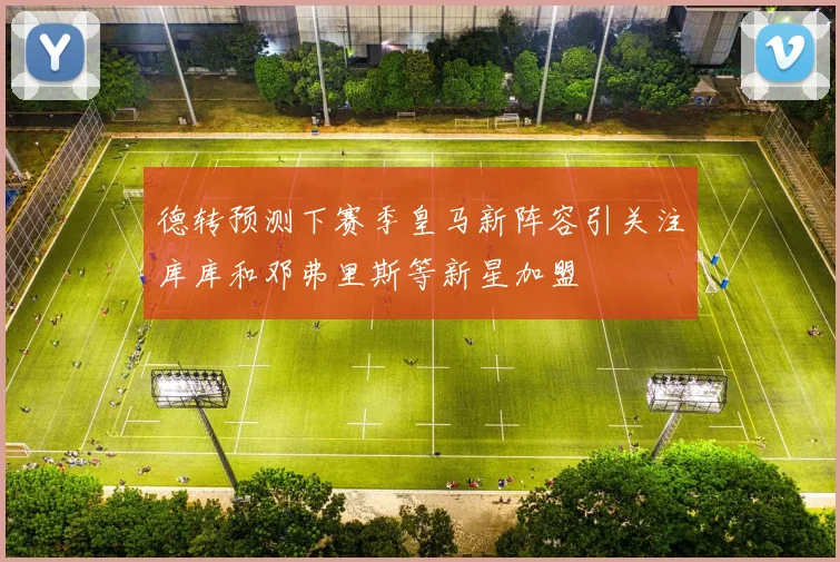 德转预测下赛季皇马新阵容引关注库库和邓弗里斯等新星加盟