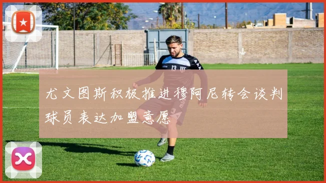 尤文图斯积极推进穆阿尼转会谈判球员表达加盟意愿